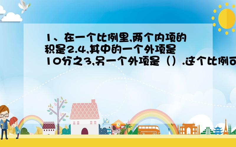 1、在一个比例里,两个内项的积是2.4,其中的一个外项是10分之3,另一个外项是（）.这个比例可以写成10分之3：（）=（）：（）2、客、货两车的速度比是5:4,如果车同时从甲地开往乙地,到达乙