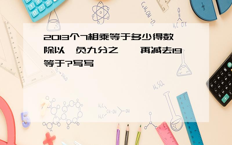 2013个7相乘等于多少得数除以【负九分之一】再减去19等于?写写