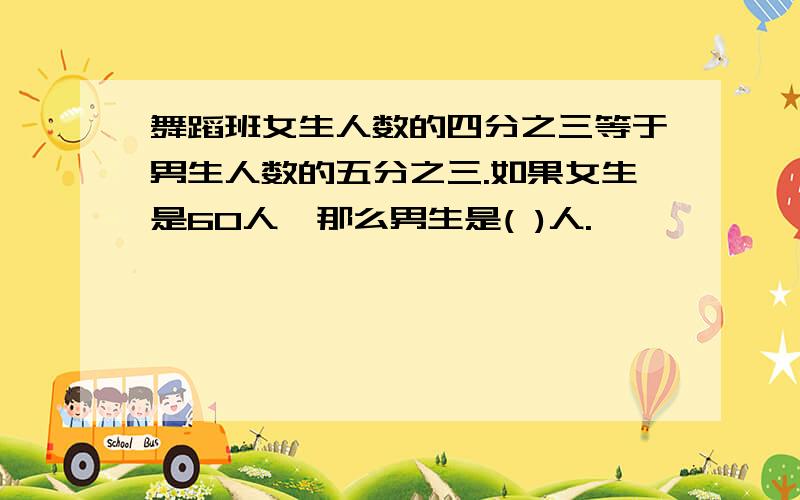 舞蹈班女生人数的四分之三等于男生人数的五分之三.如果女生是60人,那么男生是( )人.