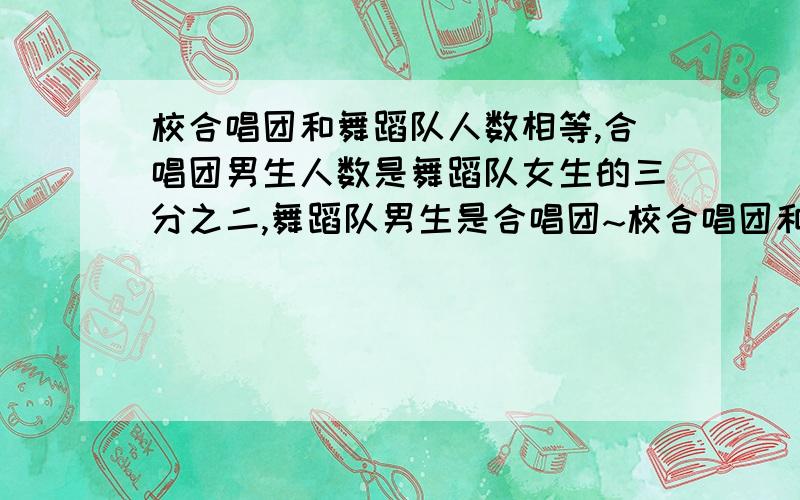 校合唱团和舞蹈队人数相等,合唱团男生人数是舞蹈队女生的三分之二,舞蹈队男生是合唱团~校合唱团和舞蹈队人数相等,合唱团男生人数是舞蹈队女生的三分之二,舞蹈队男生是合唱团女生的14