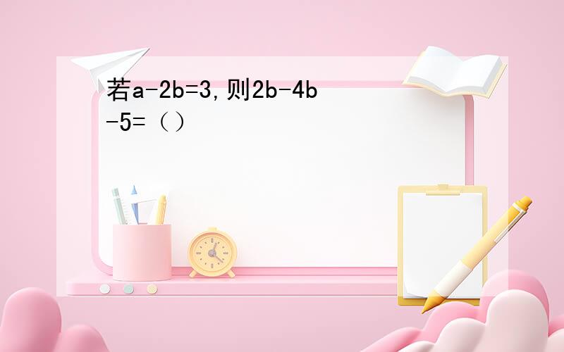 若a-2b=3,则2b-4b-5=（）