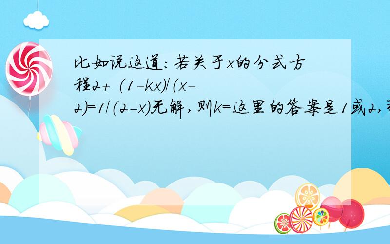 比如说这道：若关于x的分式方程2+ （1-kx）/（x-2）=1/（2-x）无解,则k=这里的答案是1或2,那个1又是怎么来的啊?还有的分式方程无解的题目又只有一个答案,每次遇见我都会错!