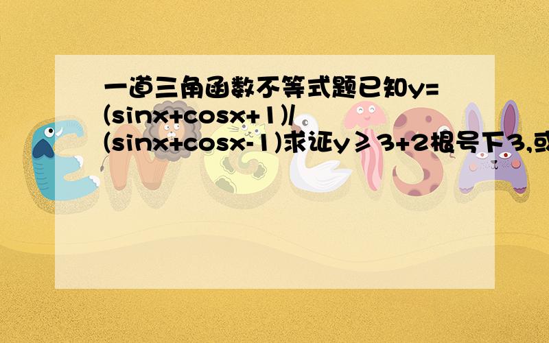 一道三角函数不等式题已知y=(sinx+cosx+1)/(sinx+cosx-1)求证y≥3+2根号下3,或y≤3-2根号下2y≥3+2根号下2 笔误