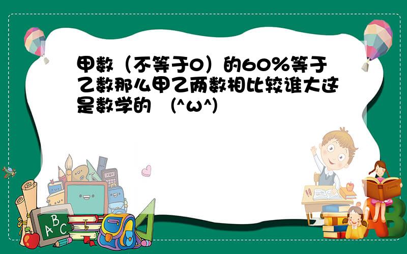 甲数（不等于0）的60％等于乙数那么甲乙两数相比较谁大这是数学的↖(^ω^)↗