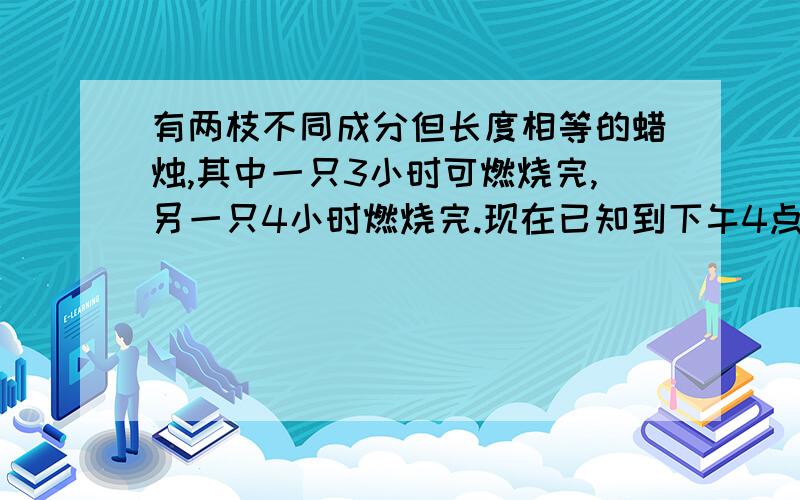 有两枝不同成分但长度相等的蜡烛,其中一只3小时可燃烧完,另一只4小时燃烧完.现在已知到下午4点钟时,其中一枝蜡烛的剩余部分恰好是另一枝剩余部分的两倍,问应在何时点燃着两只蜡烛