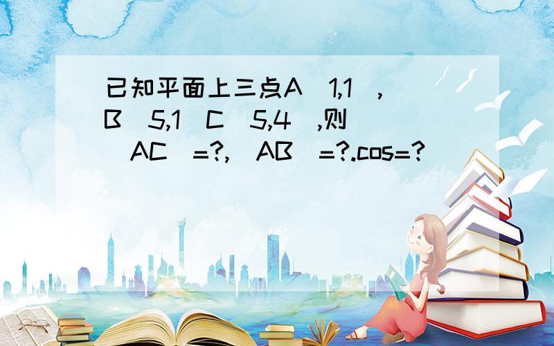 已知平面上三点A(1,1),B(5,1)C(5,4),则|AC|=?,|AB|=?.cos=?