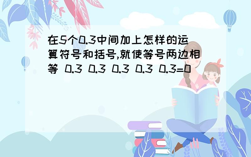 在5个0.3中间加上怎样的运算符号和括号,就使等号两边相等 0.3 0.3 0.3 0.3 0.3=0