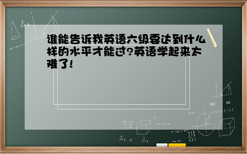 谁能告诉我英语六级要达到什么样的水平才能过?英语学起来太难了!