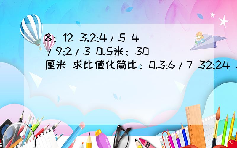 8：12 3.2:4/5 4/9:2/3 0.5米：30厘米 求比值化简比：0.3:6/7 32:24 5.6:0.35 3/4:5/8