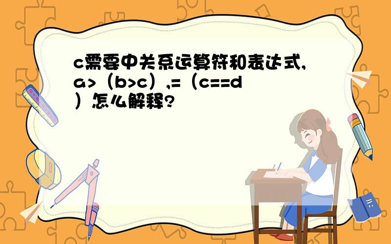 c需要中关系运算符和表达式,a>（b>c）,=（c==d）怎么解释?