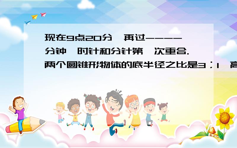 现在9点20分,再过----分钟,时针和分针第一次重合.两个圆锥形物体的底半径之比是3；1,高之比是1；3,它们的体积之比是-------------.加工一批零件,甲5天能完成全部的1/4,乙6天能完成剩下零件的一