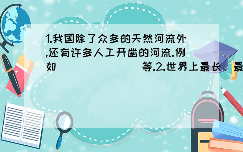 1.我国除了众多的天然河流外,还有许多人工开凿的河流.例如（ ）（ ）（ ）等.2.世界上最长、最早开凿的人工河是（ ）.全场（ ）千米,自北向南经过（ ）（ ）2市和（ ）（ ）（ ）（ ）4省