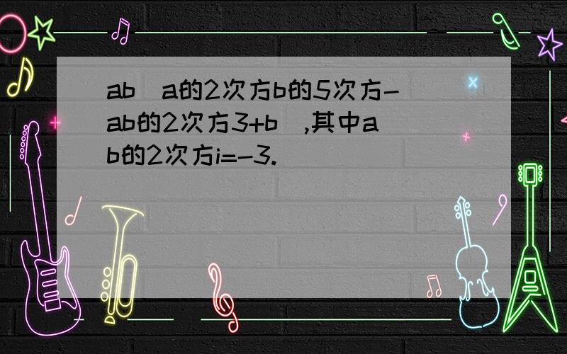 ab(a的2次方b的5次方-ab的2次方3+b),其中ab的2次方i=-3.