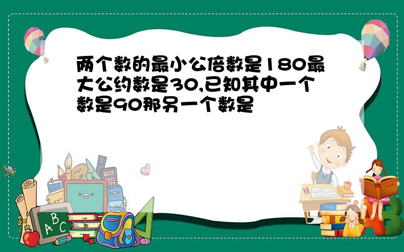 两个数的最小公倍数是180最大公约数是30,已知其中一个数是90那另一个数是