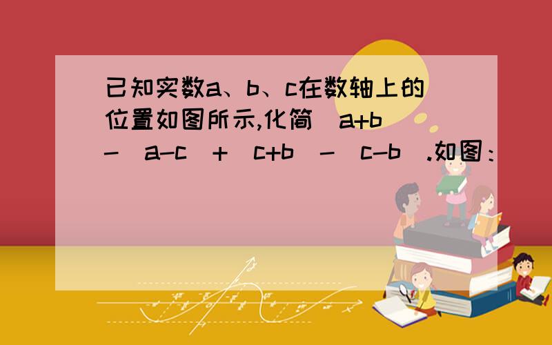 已知实数a、b、c在数轴上的位置如图所示,化简|a+b|-|a-c|+|c+b|-|c-b|.如图：___b__a ___0__c__