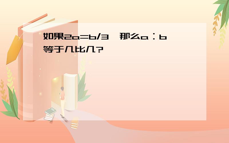 如果2a=b/3,那么a：b等于几比几?