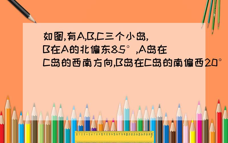 如图,有A,B,C三个小岛,B在A的北偏东85°,A岛在C岛的西南方向,B岛在C岛的南偏西20°方向,求∠ABC的度数