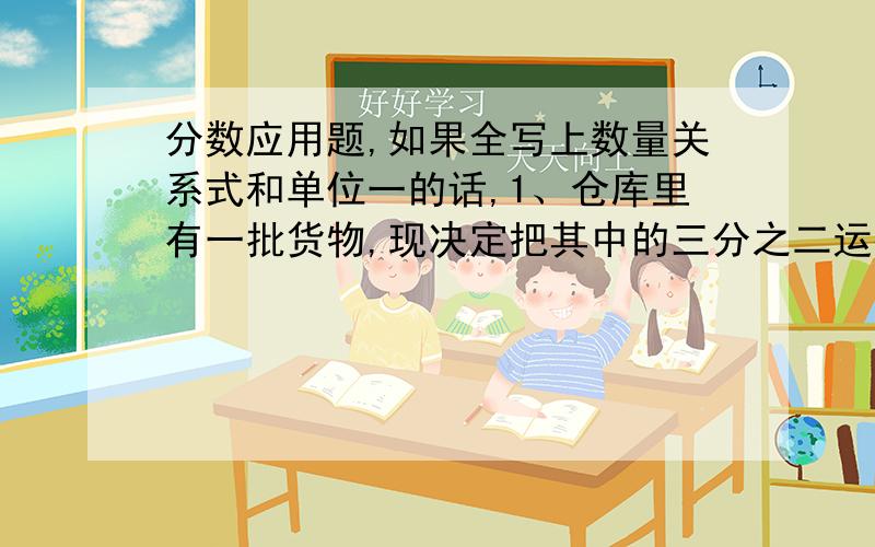 分数应用题,如果全写上数量关系式和单位一的话,1、仓库里有一批货物,现决定把其中的三分之二运往别处,如果每天运走的占这批货物的九分之二,几天可以完成任务?（写数量关系式和单位一