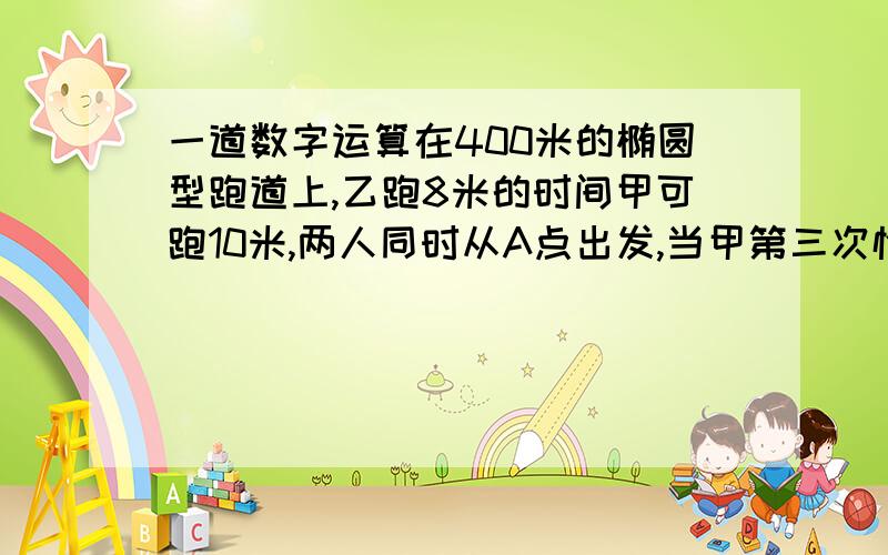 一道数字运算在400米的椭圆型跑道上,乙跑8米的时间甲可跑10米,两人同时从A点出发,当甲第三次恰于A点追上乙时,乙一共跑了多少圈?