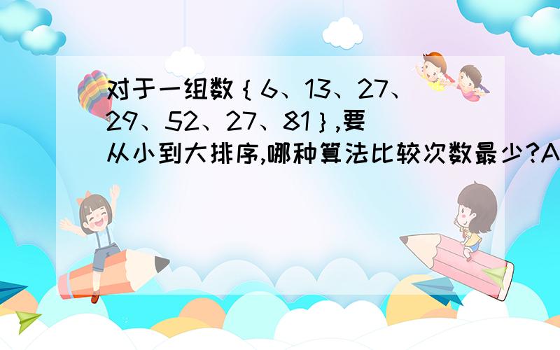 对于一组数｛6、13、27、29、52、27、81｝,要从小到大排序,哪种算法比较次数最少?A、选择排序 B 、冒泡排序 C、插入排序 D、前面三种算法的比较次数都一样多.请说明原因.