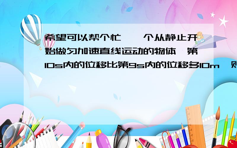 希望可以帮个忙,一个从静止开始做匀加速直线运动的物体,第10s内的位移比第9s内的位移多10m,则：第10s内的位移是多少?第10末的速度是多少?前十秒内的位移是多少?95、100、500这不是一道特别