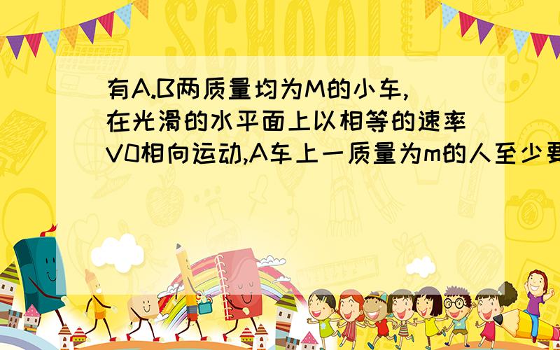 有A.B两质量均为M的小车,在光滑的水平面上以相等的速率V0相向运动,A车上一质量为m的人至少要以多大的速度（对地）从A车跳到B车上,才能避免两车相撞?