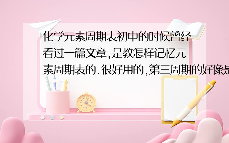 化学元素周期表初中的时候曾经看过一篇文章,是教怎样记忆元素周期表的.很好用的,第三周期的好像是：南美旅归林柳路呀（钠镁铝硅磷硫氯氩）这样,我看一眼就记住了.但是后面几个周期