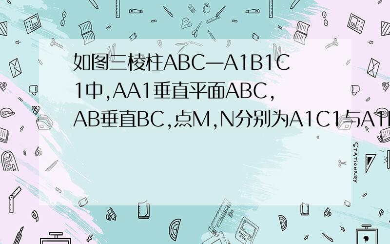 如图三棱柱ABC—A1B1C1中,AA1垂直平面ABC,AB垂直BC,点M,N分别为A1C1与A1B的中点求证：MN平行平面BCC1B1求证：平面A1BC垂直平面A1ABB1