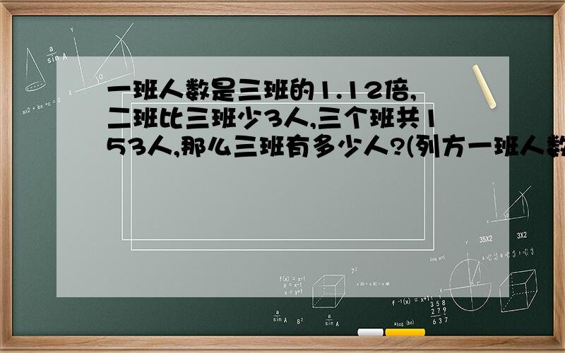 一班人数是三班的1.12倍,二班比三班少3人,三个班共153人,那么三班有多少人?(列方一班人数是三班的1.12倍,二班比三班少3人,三个班共153人,那么三班有多少人?（列方程解）