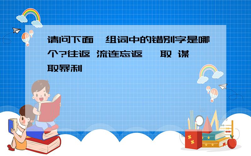 请问下面一组词中的错别字是哪个?往返 流连忘返 牟取 谋取暴利