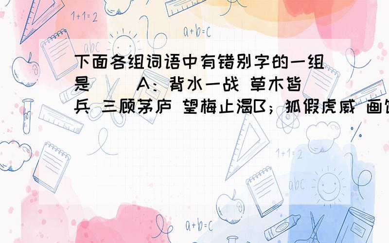 下面各组词语中有错别字的一组是( )A：背水一战 草木皆兵 三顾茅庐 望梅止渴B；狐假虎威 画饼充饥 掩耳盗铃 拔苗助长C；前俯后仰 东拉西扯 南辕北撤 左顾右盼D；漫不经心 盛气凌人 惊慌