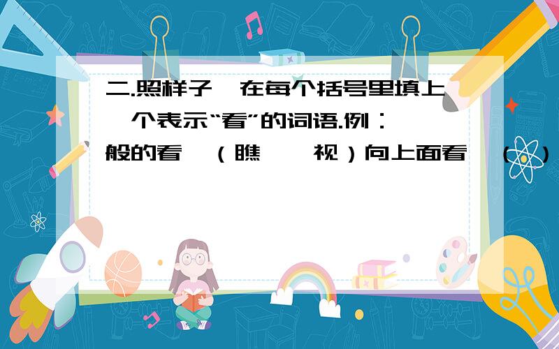 二.照样子,在每个括号里填上一个表示“看”的词语.例：一般的看—（瞧 瞅 视）向上面看—（ ） 向下面看—（ ）向远处看—（ ） 向四周看—（ ）生气地看—（ ） 回头来看—（ ）粗略