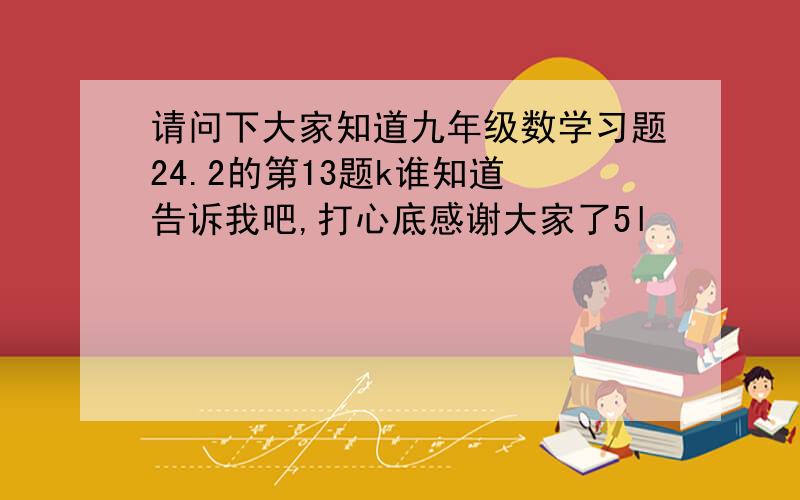 请问下大家知道九年级数学习题24.2的第13题k谁知道 告诉我吧,打心底感谢大家了5l