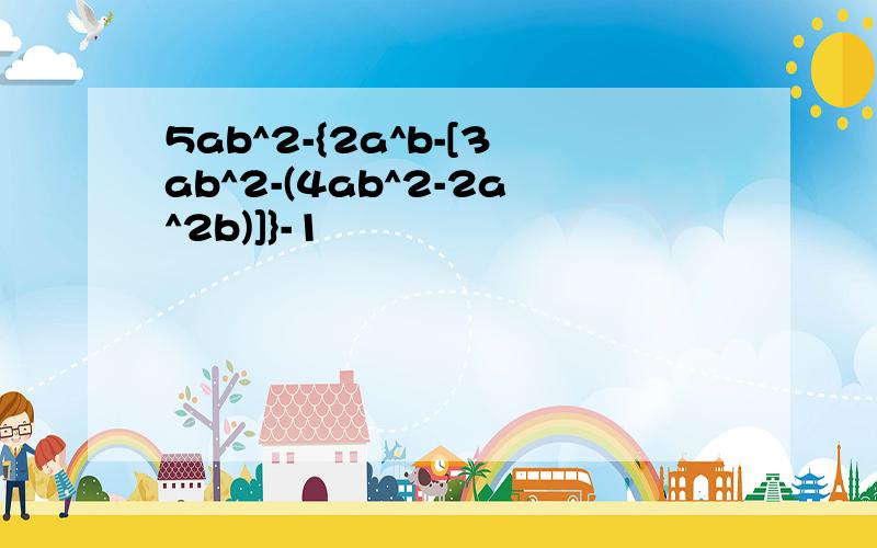 5ab^2-{2a^b-[3ab^2-(4ab^2-2a^2b)]}-1