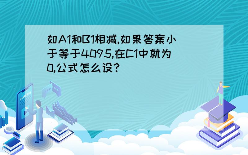 如A1和B1相减,如果答案小于等于4095,在C1中就为0,公式怎么设?