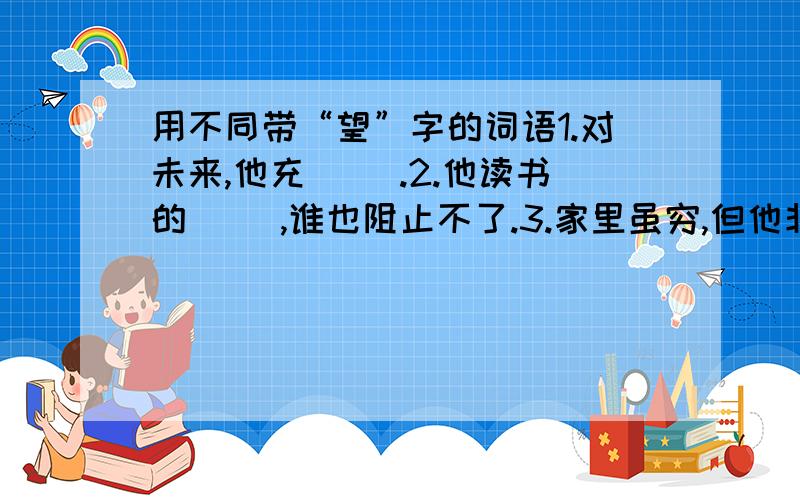 用不同带“望”字的词语1.对未来,他充（ ）.2.他读书的（ ）,谁也阻止不了.3.家里虽穷,但他非常（ ）能上学.4.有一本书是他（ ）得到的.