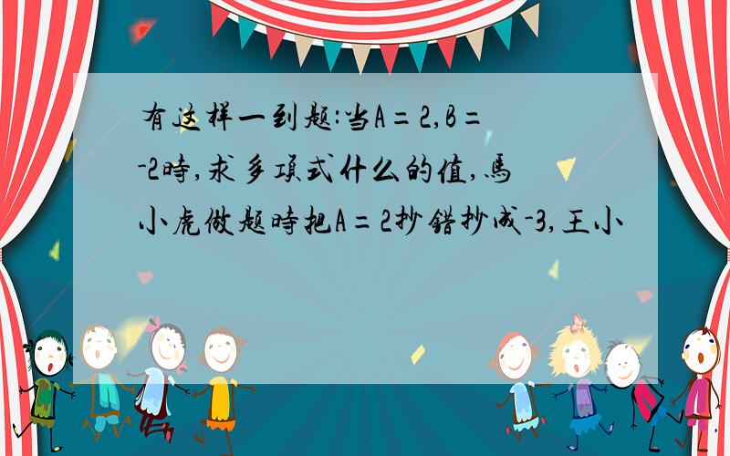 有这样一到题:当A=2,B=-2时,求多项式什么的值,马小虎做题时把A=2抄错抄成-3,王小