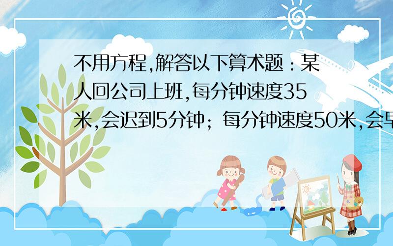 不用方程,解答以下算术题：某人回公司上班,每分钟速度35米,会迟到5分钟；每分钟速度50米,会早到7分钟.求上班路程.（请不要用方程设未知数来回答）