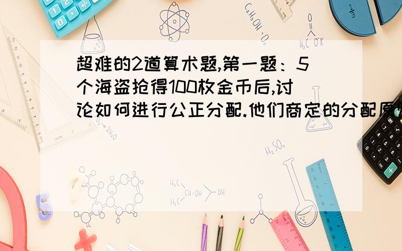 超难的2道算术题,第一题：5个海盗抢得100枚金币后,讨论如何进行公正分配.他们商定的分配原则是：（1）抽签确定各人的分配顺序号码（1,2,3,4,5）；（2）由抽到1号签的海盗提出分配方案,然