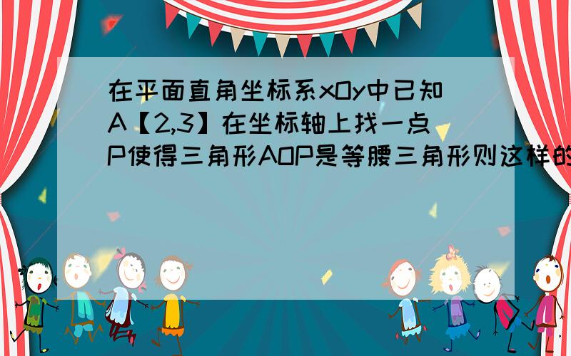 在平面直角坐标系xOy中已知A【2,3】在坐标轴上找一点P使得三角形AOP是等腰三角形则这样的点p共有几个,要具体的点的坐标