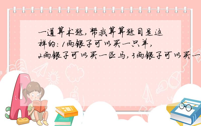 一道算术题,帮我算算题目是这样的：1两银子可以买一只羊,2两银子可以买一匹马,3两银子可以买一头牛.现在有100两银子,想全部花光,最后正好买100头牲口.问应该羊、马、牛各买多少只?上面