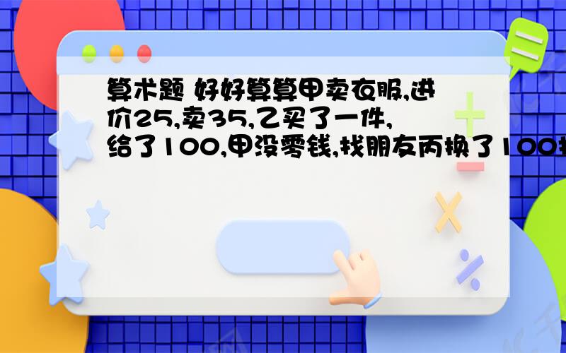 算术题 好好算算甲卖衣服,进价25,卖35,乙买了一件,给了100,甲没零钱,找朋友丙换了100找给乙65,完了丙发现这张100是假币,找甲赔了100.这次交易甲亏了多少?