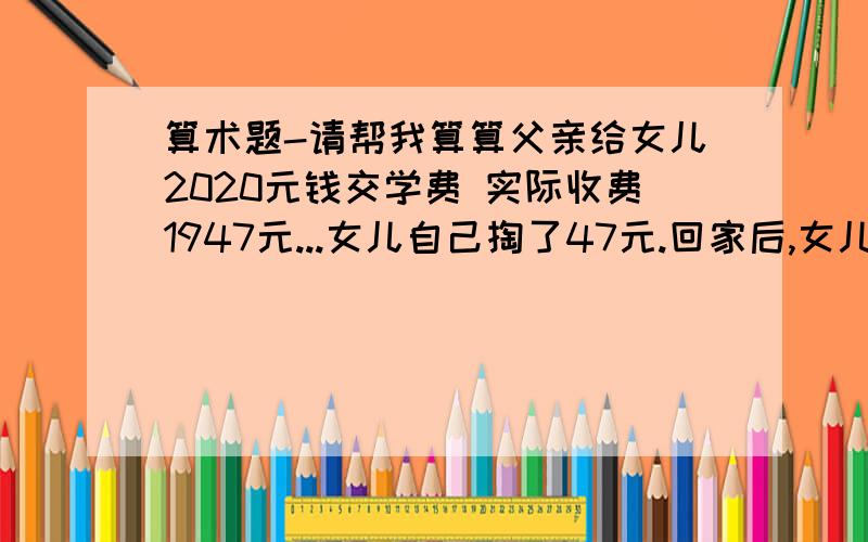 算术题-请帮我算算父亲给女儿2020元钱交学费 实际收费1947元...女儿自己掏了47元.回家后,女儿给了父亲100元...问题是 女儿 是管 父亲 要钱么?要多少? 还是女儿 给 父亲 钱?给多少?