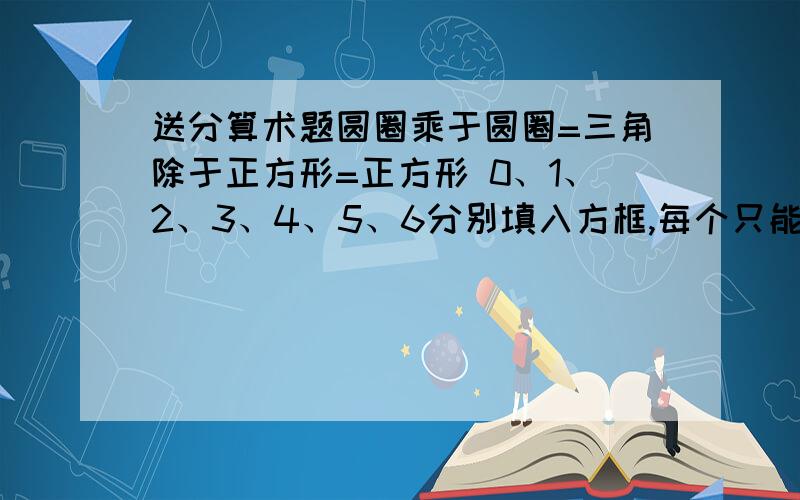 送分算术题圆圈乘于圆圈=三角除于正方形=正方形 0、1、2、3、4、5、6分别填入方框,每个只能出现一次,组成一位数和两位数算式没人算出吗？