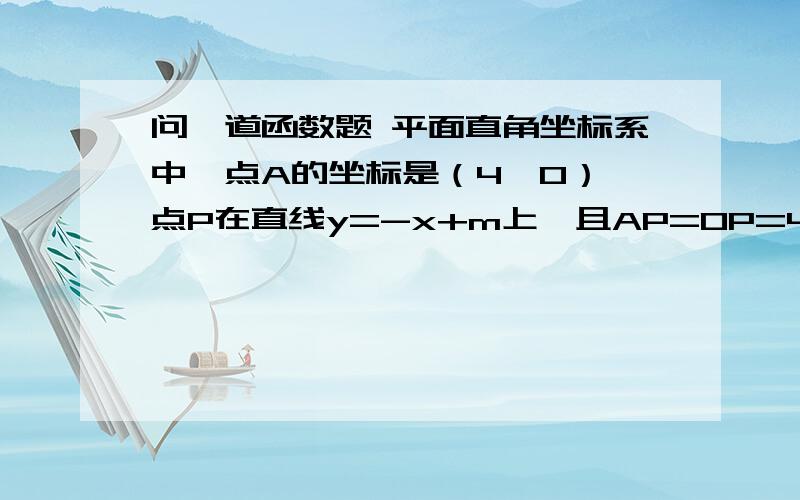 问一道函数题 平面直角坐标系中,点A的坐标是（4,0）,点P在直线y=-x+m上,且AP=OP=4,求m的值.平面直角坐标系中,点A的坐标是（4,0）,点P在直线y=-x+m上,且AP=OP=4,求m的值.