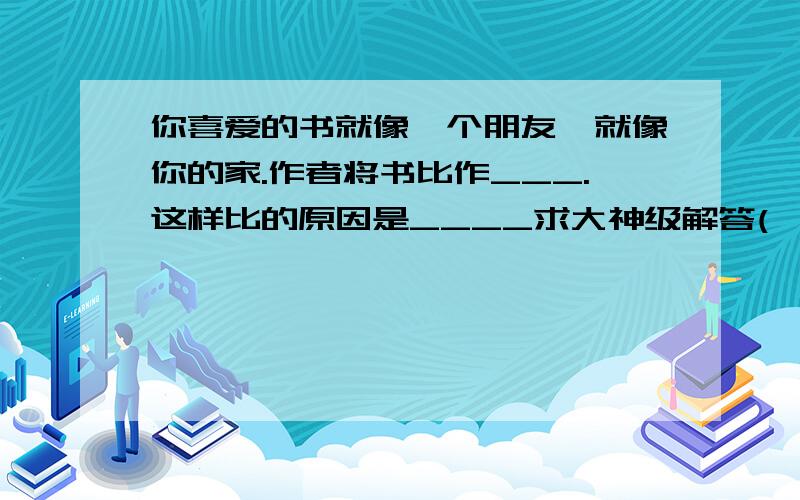 你喜爱的书就像一个朋友,就像你的家.作者将书比作___.这样比的原因是____求大神级解答(>^ω^