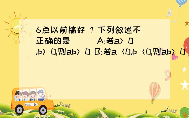 6点以前搞好 1 下列叙述不正确的是( ) A:若a＞0,b＞0,则ab＞0 B:若a＜0,b＜0,则ab＞0 C:若a＞0,b＜0,则ab＜0 D:若a＋b=0,则ab＜0 2.下列说法错误的是( ) A:一数同0相乘仍得0 B:一数同1相乘,仍得这个数 C:一