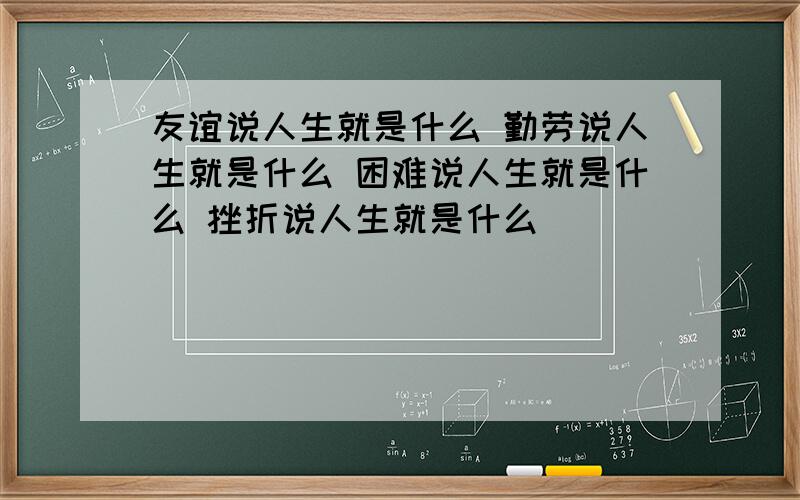 友谊说人生就是什么 勤劳说人生就是什么 困难说人生就是什么 挫折说人生就是什么