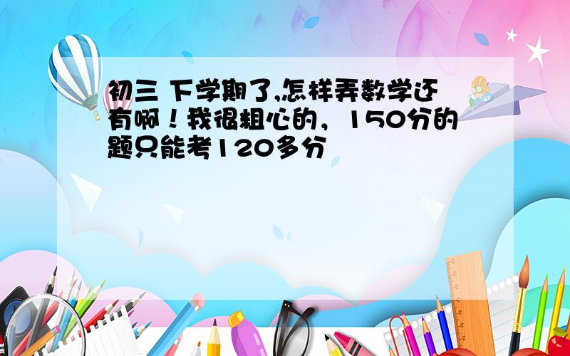 初三 下学期了,怎样弄数学还有啊！我很粗心的，150分的题只能考120多分