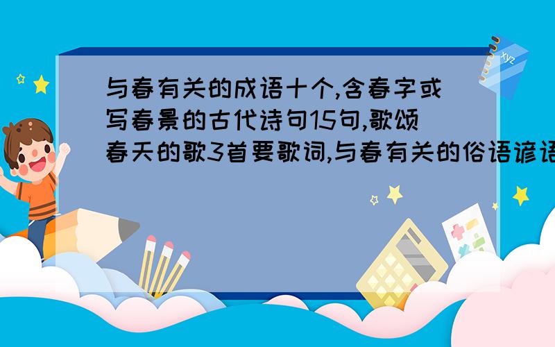 与春有关的成语十个,含春字或写春景的古代诗句15句,歌颂春天的歌3首要歌词,与春有关的俗语谚语5条.马上要,